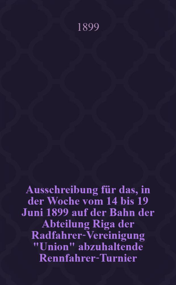 Ausschreibung für das, in der Woche vom 14 bis 19 Juni 1899 auf der Bahn der Abteilung Riga der Radfahrer-Vereinigung "Union" abzuhaltende Rennfahrer-Turnier