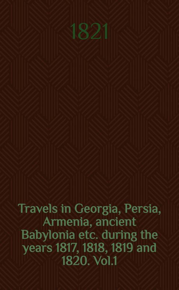 Travels in Georgia, Persia, Armenia, ancient Babylonia etc. during the years 1817, 1818, 1819 and 1820. Vol.1