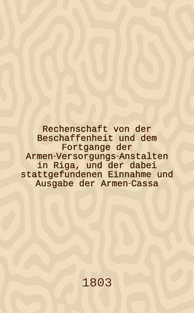 Rechenschaft von der Beschaffenheit und dem Fortgange der Armen-Versorgungs-Anstalten in Riga, und der dabei stattgefundenen Einnahme und Ausgabe der Armen-Cassa. 1-59