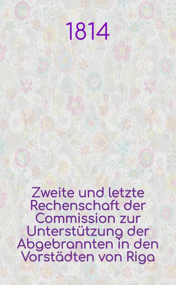 Zweite und letzte Rechenschaft der Commission zur Unterst&uuml;tzung der Abgebrannten in den Vorst&auml;dten von Riga