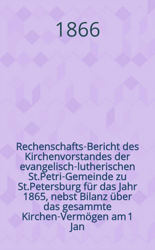 Rechenschafts-Bericht des Kirchenvorstandes der evangelisch-lutherischen St.Petri-Gemeinde zu St.Petersburg f&uuml;r das Jahr 1865, nebst Bilanz &uuml;ber das gesammte Kirchen-Verm&ouml;gen am 1 Jan. 1866