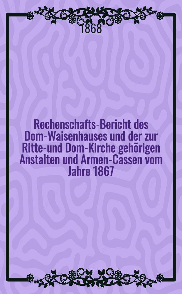 Rechenschafts-Bericht des Dom-Waisenhauses und der zur Ritter- und Dom-Kirche gehörigen Anstalten und Armen-Cassen vom Jahre 1867