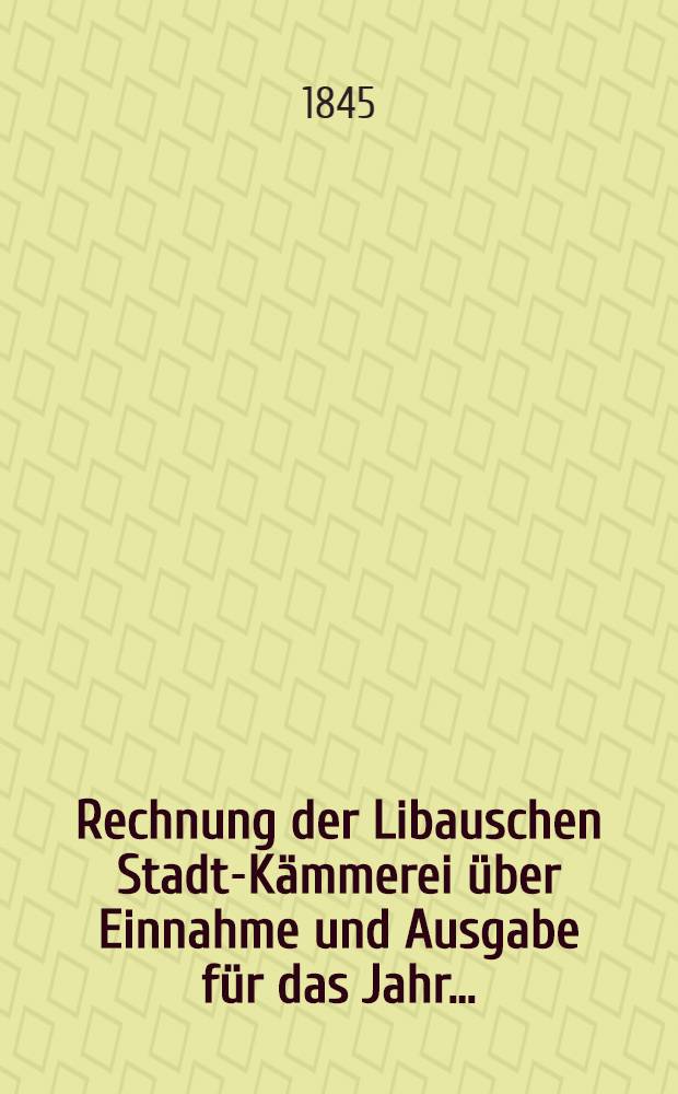 Rechnung der Libauschen Stadt-Kämmerei über Einnahme und Ausgabe für das Jahr ...