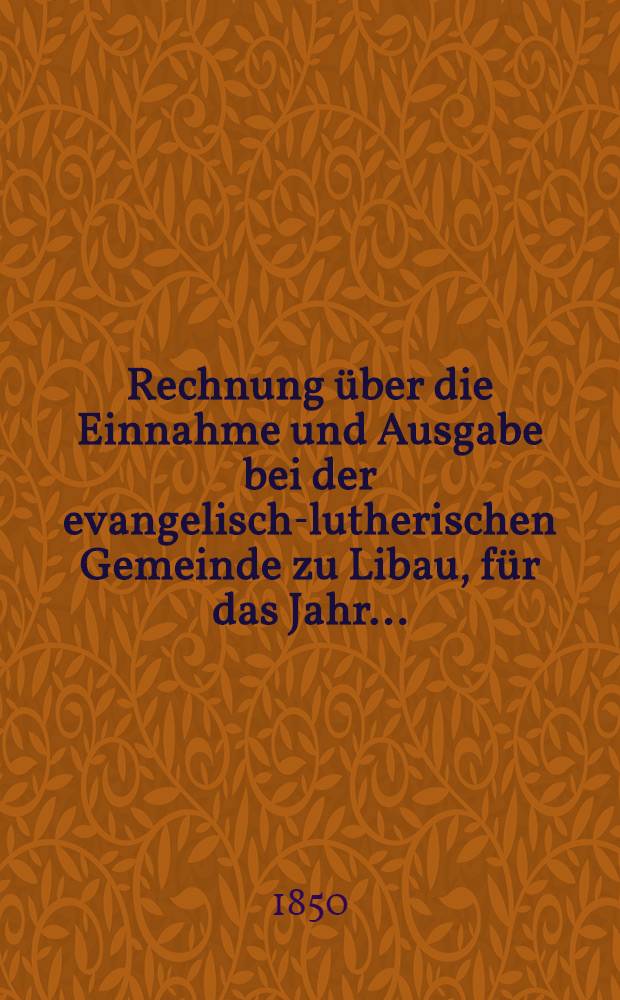 Rechnung über die Einnahme und Ausgabe bei der evangelisch-lutherischen Gemeinde zu Libau, für das Jahr ...