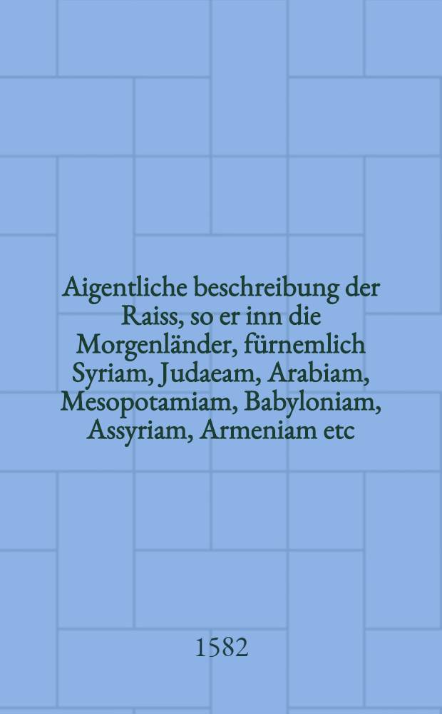 Aigentliche beschreibung der Raiss, so er inn die Morgenländer, fürnemlich Syriam, Judaeam, Arabiam, Mesopotamiam, Babyloniam, Assyriam, Armeniam etc. vollbracht