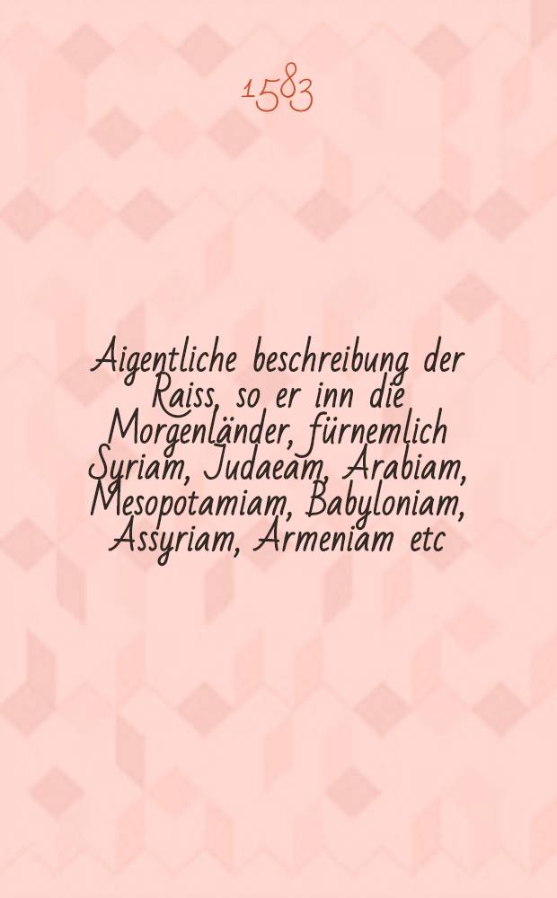 Aigentliche beschreibung der Raiss, so er inn die Morgenländer, fürnemlich Syriam, Judaeam, Arabiam, Mesopotamiam, Babyloniam, Assyriam, Armeniam etc. vollbracht