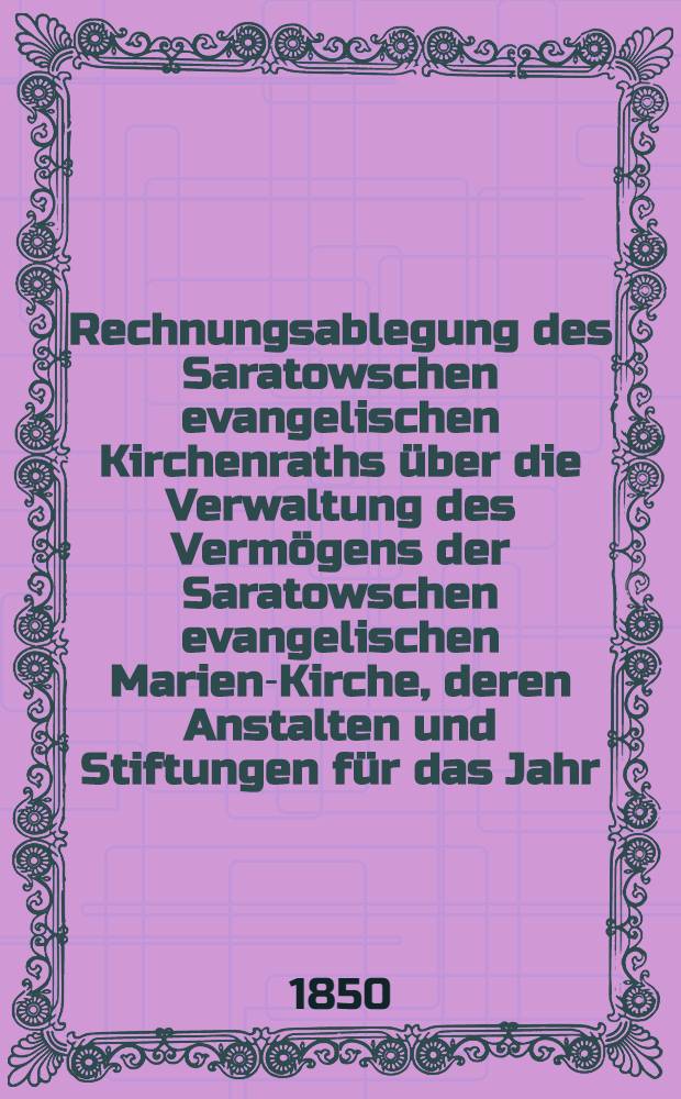 Rechnungsablegung des Saratowschen evangelischen Kirchenraths &uuml;ber die Verwaltung des Verm&ouml;gens der Saratowschen evangelischen Marien-Kirche, deren Anstalten und Stiftungen f&uuml;r das Jahr ...
