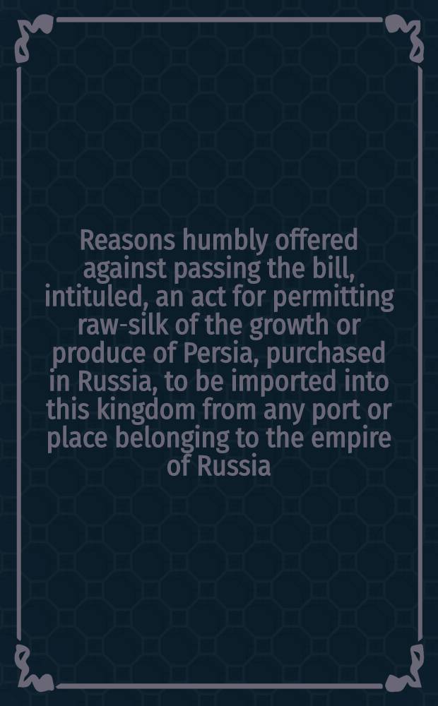 Reasons humbly offered against passing the bill, intituled, an act for permitting raw-silk of the growth or produce of Persia, purchased in Russia, to be imported into this kingdom from any port or place belonging to the empire of Russia