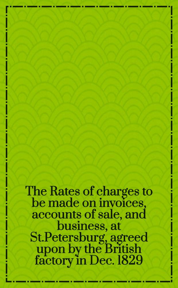 The Rates of charges to be made on invoices, accounts of sale, and business, at St.Petersburg, agreed upon by the British factory in Dec. 1829