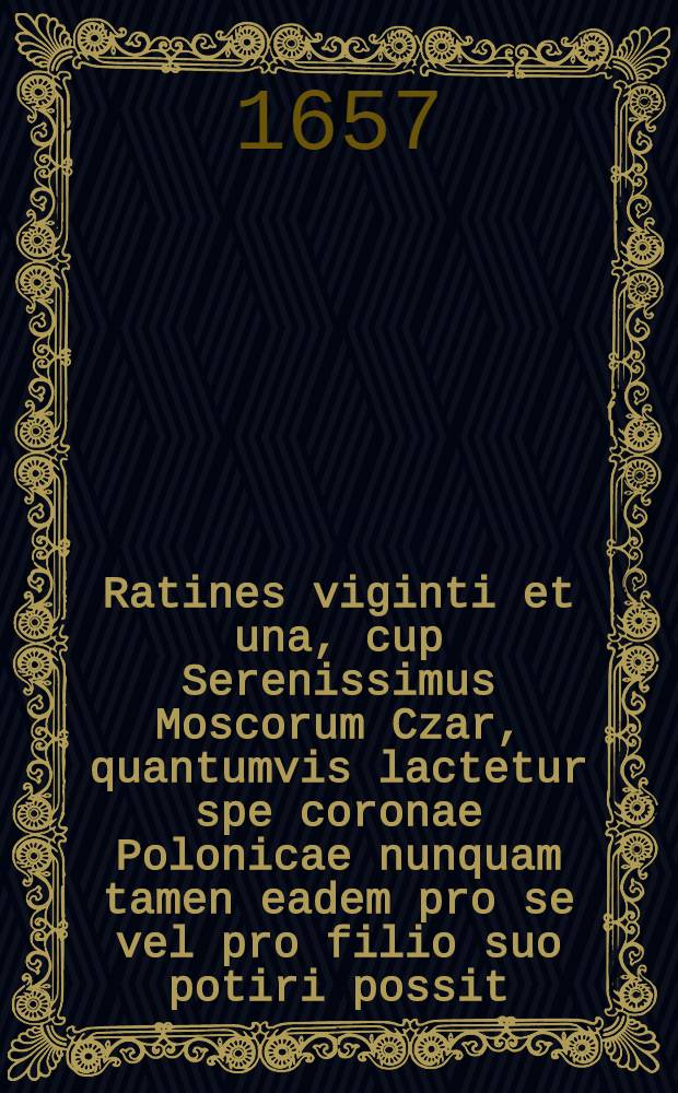 Ratines viginti et una, cup Serenissimus Moscorum Czar, quantumvis lactetur spe coronae Polonicae nunquam tamen eadem pro se vel pro filio suo potiri possit = Ein und zwantzig Ursachen, warumb I. Cz. M. in Moscovien, ob Deroselben gleich Hoffnung zu der Polnischen Cron gemachet wird, dennoch dieselbige weder vor sich noch vor dero Sohn werden bekommen können