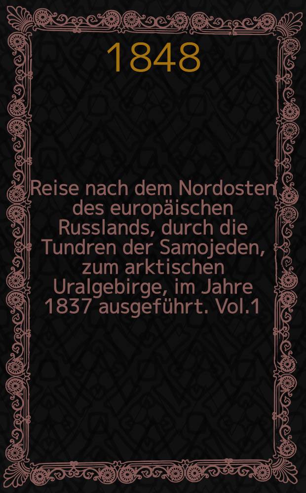 Reise nach dem Nordosten des europäischen Russlands, durch die Tundren der Samojeden, zum arktischen Uralgebirge, im Jahre 1837 ausgeführt. Vol.1