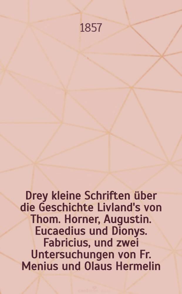 Drey kleine Schriften über die Geschichte Livland's von Thom. Horner, Augustin. Eucaedius und Dionys. Fabricius, und zwei Untersuchungen von Fr. Menius und Olaus Hermelin