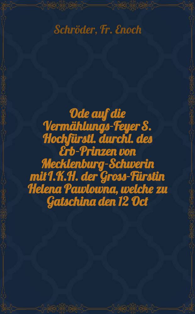 Ode auf die Vermählungs-Feyer S. Hochfürstl. durchl. des Erb-Prinzen von Mecklenburg-Schwerin mit I.K.H. der Gross-Fürstin Helena Pawlowna, welche zu Gatschina den 12 Oct. 1799 vollzogen wurde