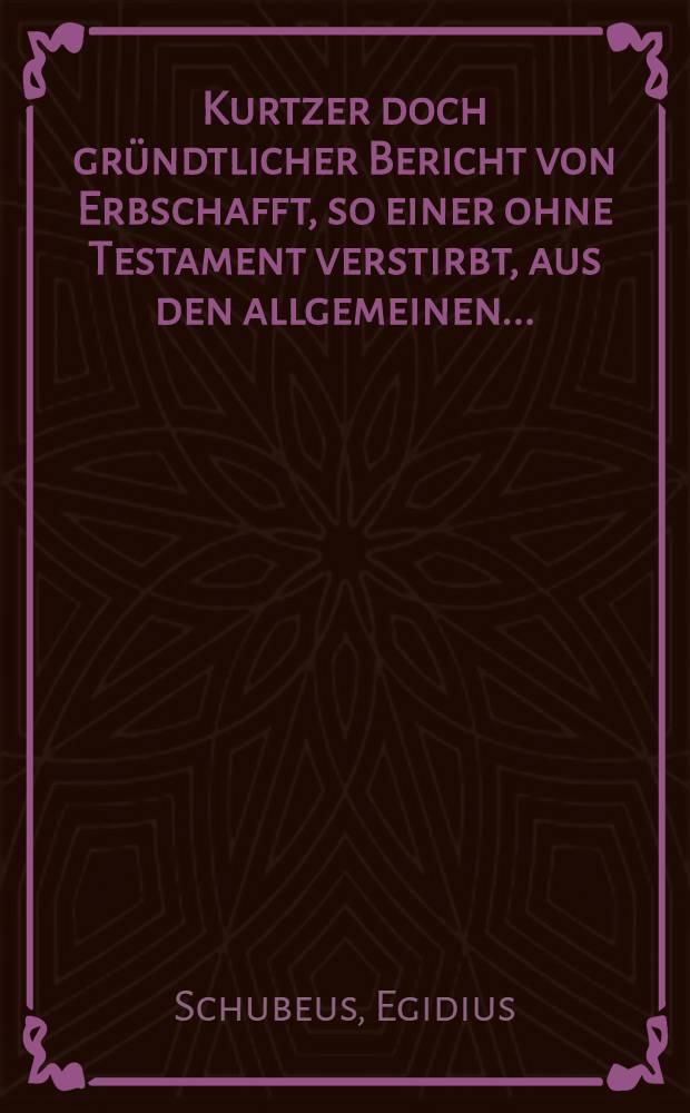 Kurtzer doch gründtlicher Bericht von Erbschafft, so einer ohne Testament verstirbt, aus den allgemeinen... : Rechten gezogen, vornemblich auff die Ansehe Stedte in Pommern, Meckelburg, Holstein, Preussen, Chur und Lyfflandt, ... gerichtet