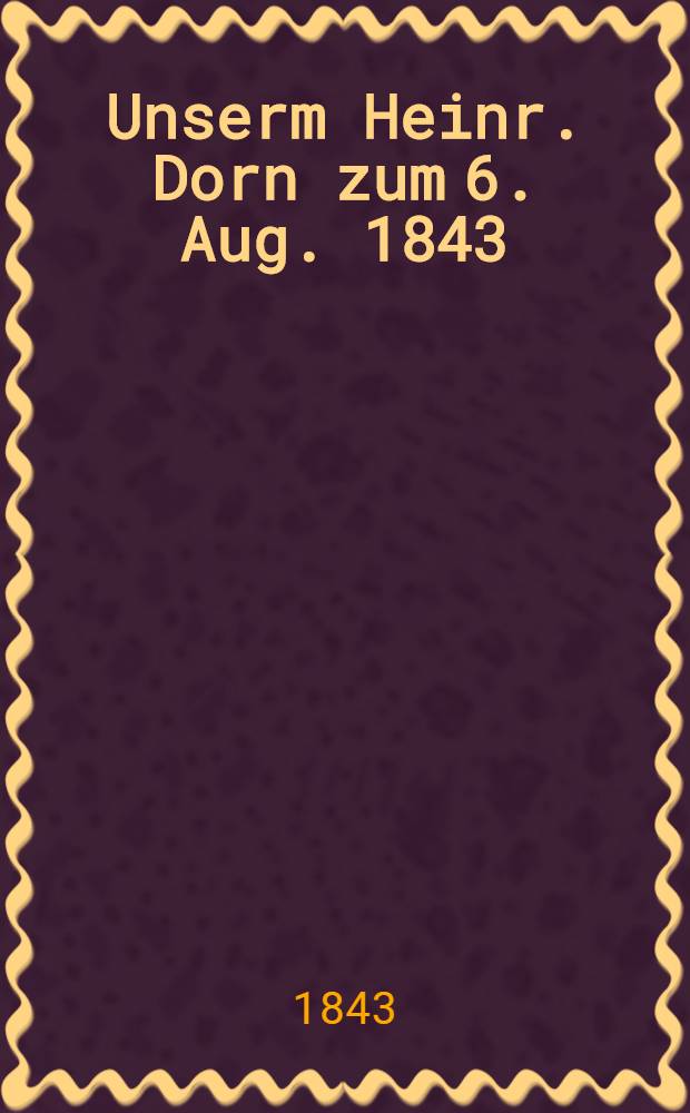 Unserm Heinr. Dorn zum 6. Aug. 1843 : Pièce de vers
