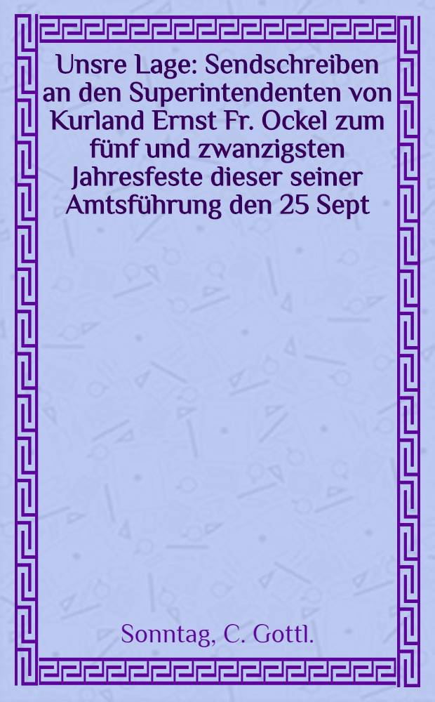 Unsre Lage : Sendschreiben an den Superintendenten von Kurland Ernst Fr. Ockel zum fünf und zwanzigsten Jahresfeste dieser seiner Amtsführung den 25 Sept. 1810