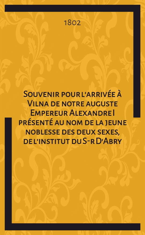 Souvenir pour l'arrivée à Vilna de notre auguste Empereur Alexandre I présenté au nom de la jeune noblesse des deux sexes, de l'institut du S-r D'Abry : Piéce de vers