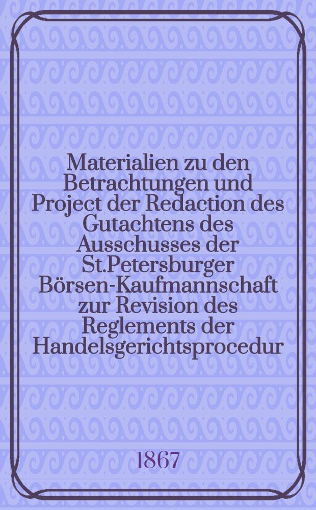 Materialien zu den Betrachtungen und Project der Redaction des Gutachtens des Ausschusses der St.Petersburger Börsen-Kaufmannschaft zur Revision des Reglements der Handelsgerichtsprocedur