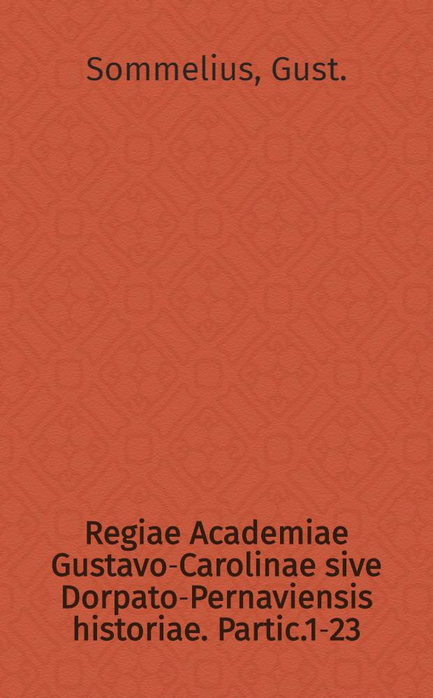 Regiae Academiae Gustavo-Carolinae sive Dorpato-Pernaviensis historiae. Partic.1-23