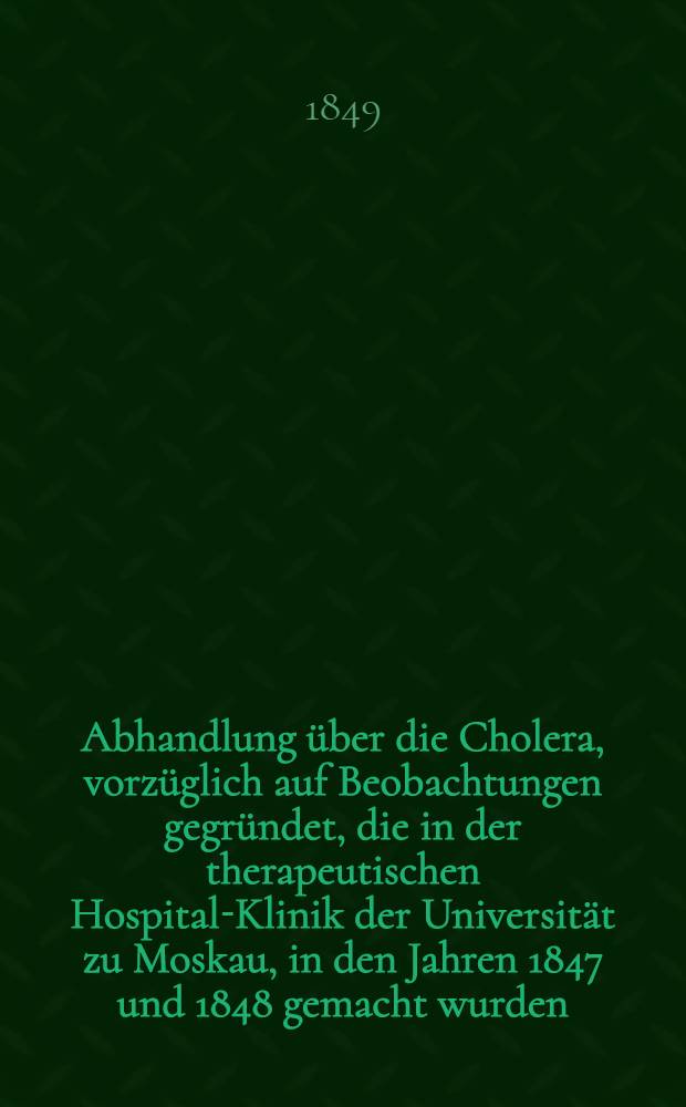 Abhandlung über die Cholera, vorzüglich auf Beobachtungen gegründet, die in der therapeutischen Hospital-Klinik der Universität zu Moskau, in den Jahren 1847 und 1848 gemacht wurden : Aus dem Russischen übersetzt