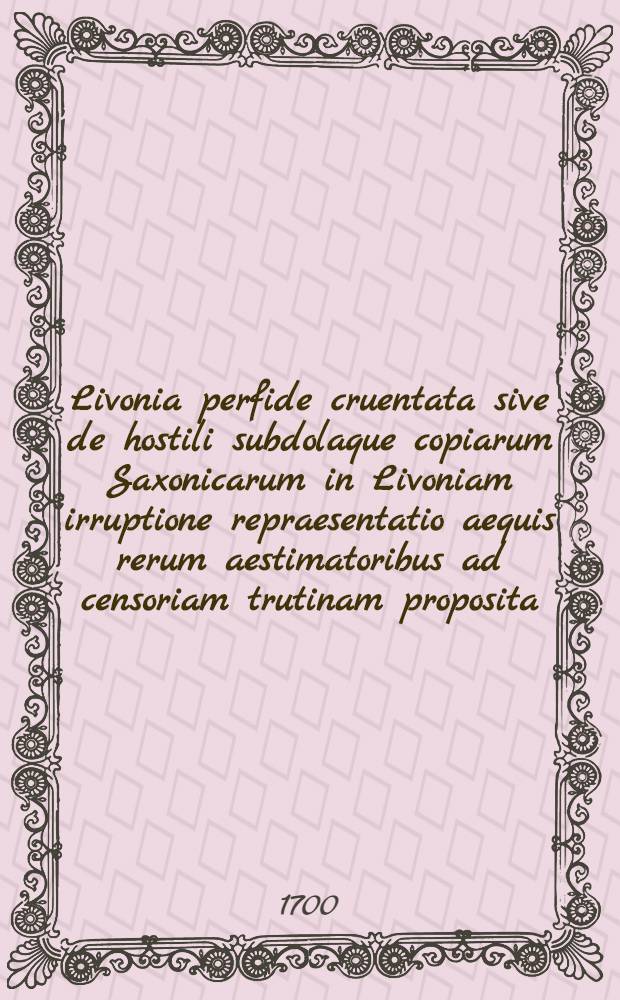 Livonia perfide cruentata sive de hostili subdolaque copiarum Saxonicarum in Livoniam irruptione repraesentatio aequis rerum aestimatoribus ad censoriam trutinam proposita