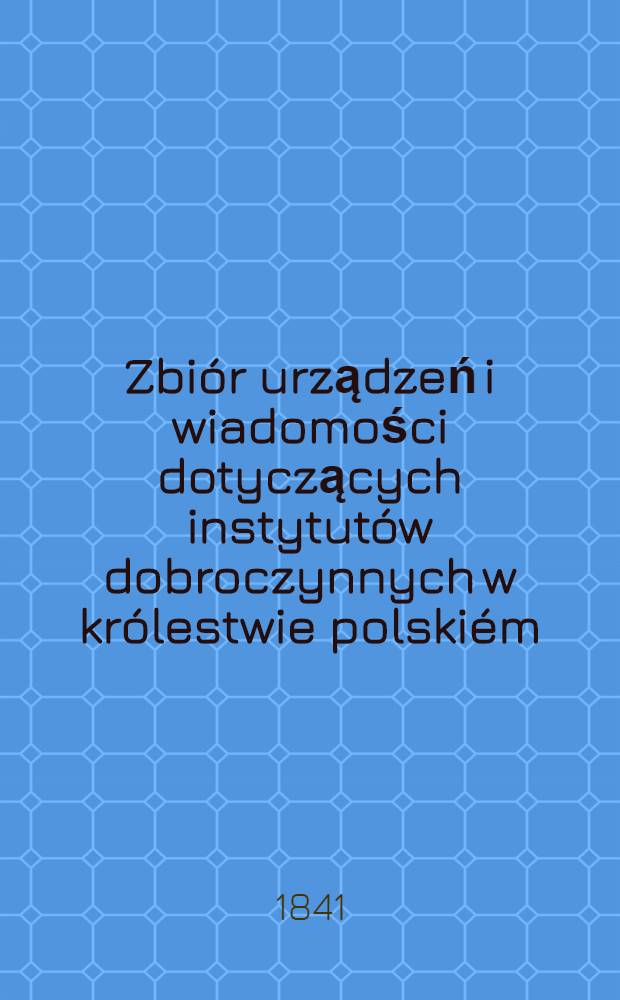 Zbi&oacute;r urządzeń i wiadomości dotyczących instytut&oacute;w dobroczynnych w kr&oacute;lestwie polski&eacute;m