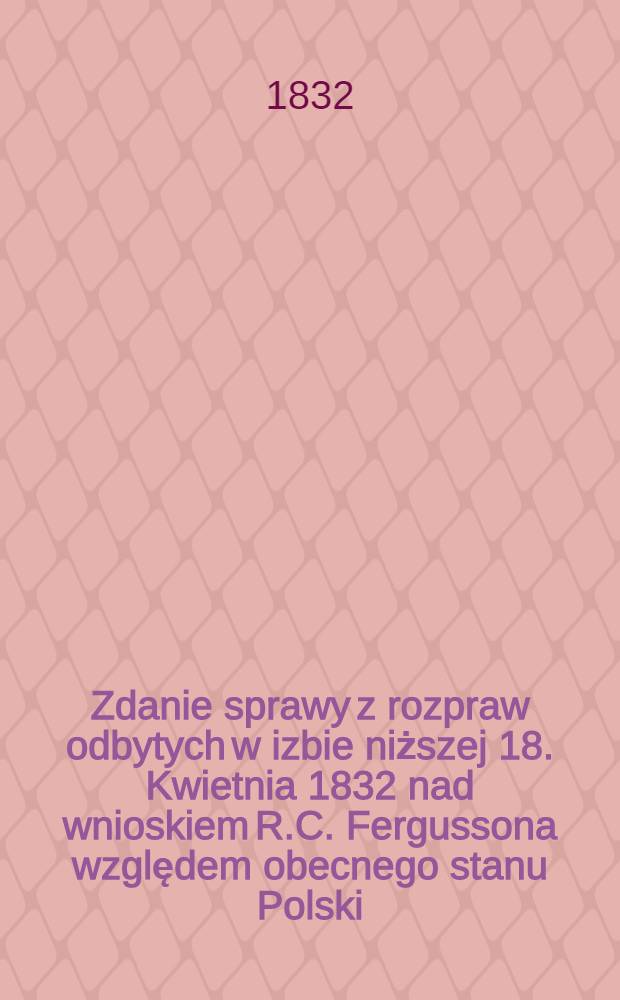 Zdanie sprawy z rozpraw odbytych w izbie niższej 18. Kwietnia 1832 nad wnioskiem R.C. Fergussona względem obecnego stanu Polski