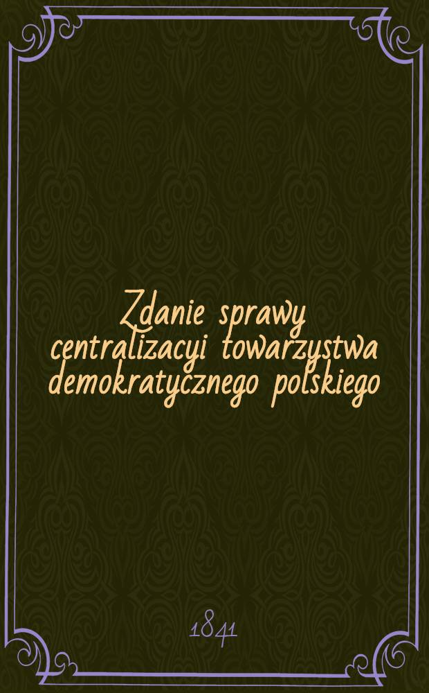 Zdanie sprawy centralizacyi towarzystwa demokratycznego polskiego : Od 28. Styczn. 1840 do 2. Czerwca. 1841 r