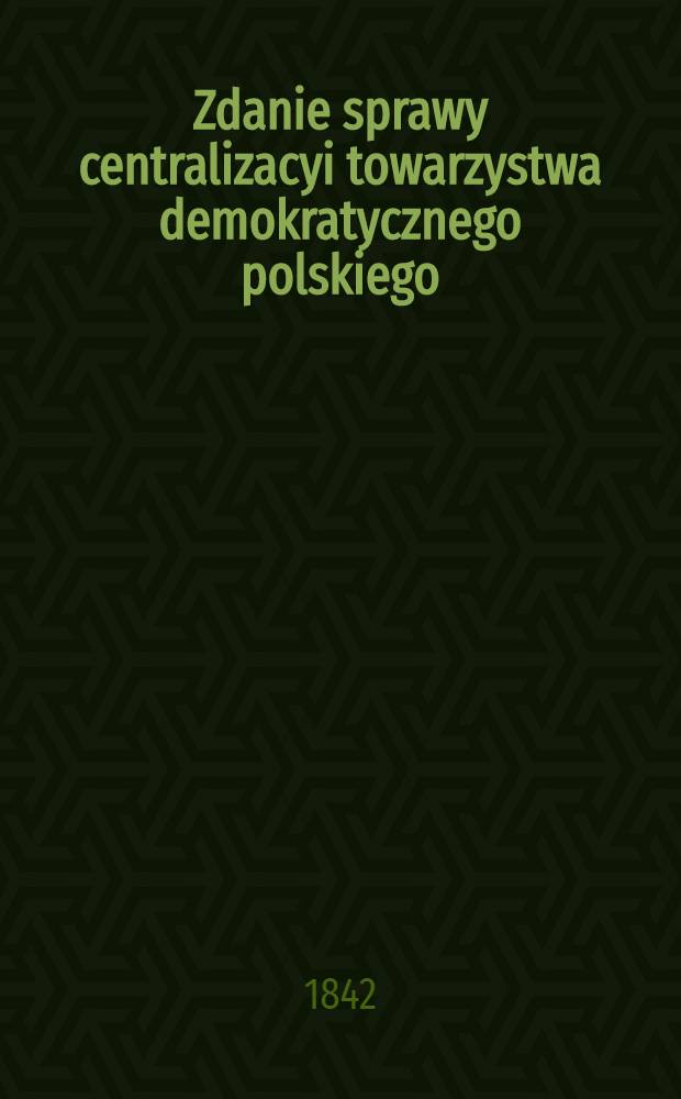 Zdanie sprawy centralizacyi towarzystwa demokratycznego polskiego : Od 5. Czerwca. 1841 r. do 24. Sierpnia. 1842 r