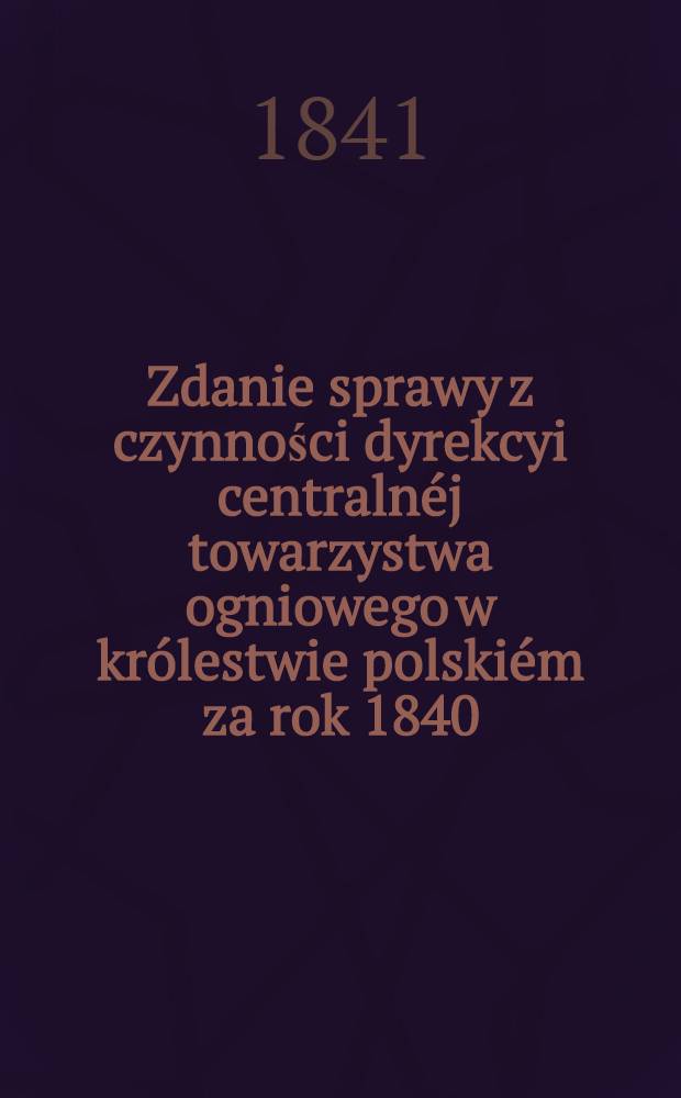 Zdanie sprawy z czynności dyrekcyi centralnéj towarzystwa ogniowego w królestwie polskiém za rok 1840