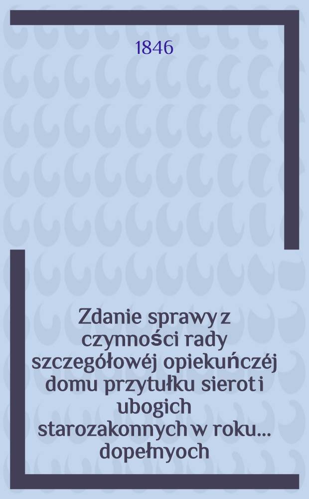 Zdanie sprawy z czynności rady szczeg&oacute;łow&eacute;j opiekuńcz&eacute;j domu przytułku sierot i ubogich starozakonnych w roku ... dopełnyoch