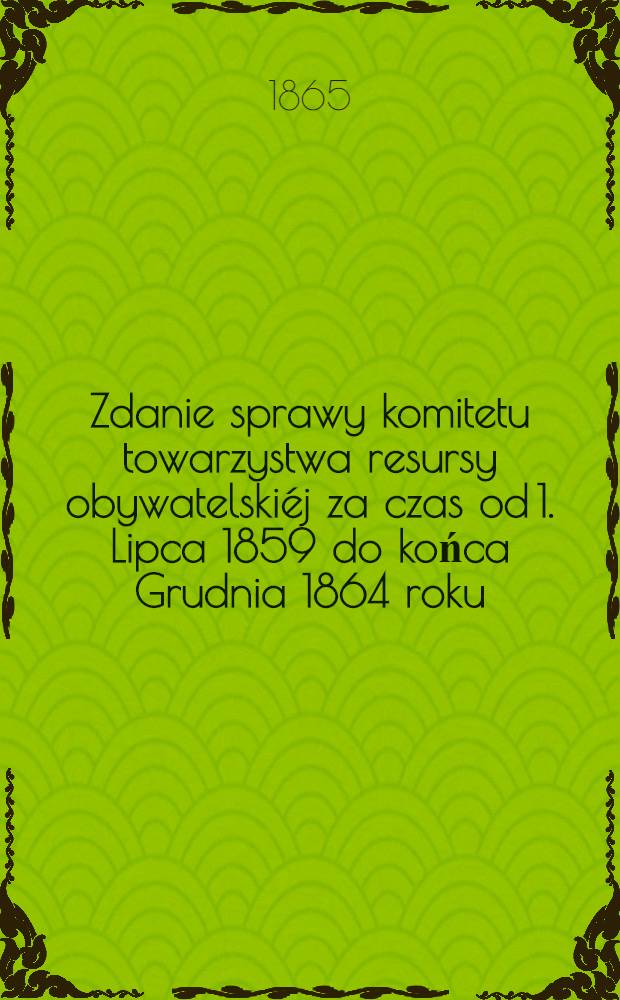 Zdanie sprawy komitetu towarzystwa resursy obywatelski&eacute;j za czas od 1. Lipca 1859 do końca Grudnia 1864 roku