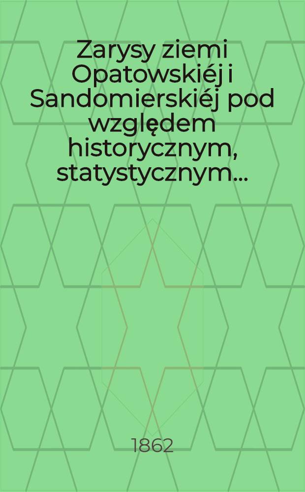 Zarysy ziemi Opatowski&eacute;j i Sandomierski&eacute;j pod względem historycznym, statystycznym...