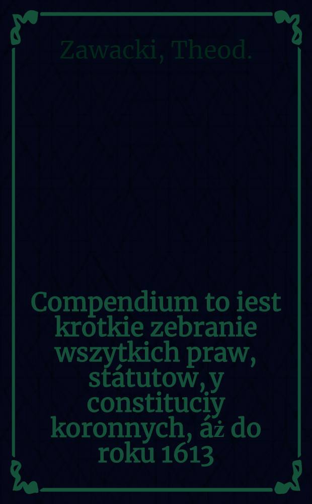 Compendium to iest krotkie zebranie wszytkich praw, státutow, y constituciy koronnych, áż do roku 1613
