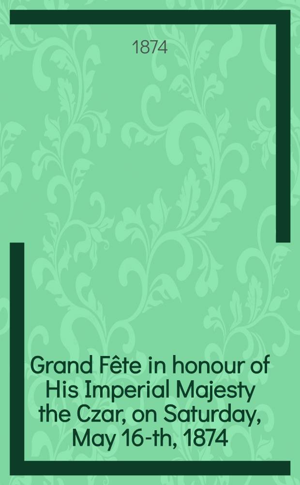 Grand Fête in honour of His Imperial Majesty the Czar, on Saturday, May 16-th, 1874 : Programme and book of words