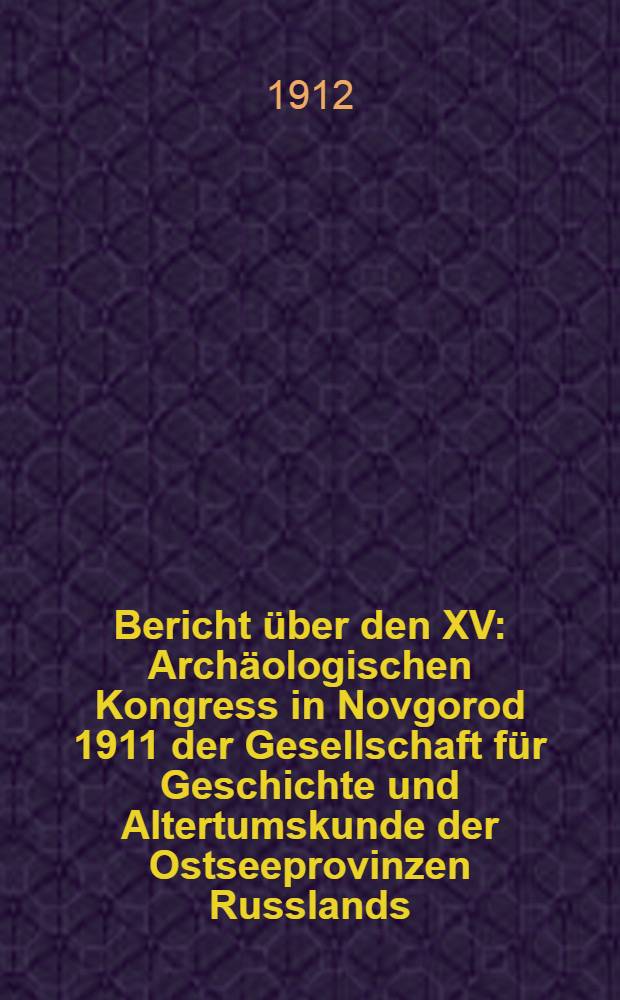Bericht über den XV : Archäologischen Kongress in Novgorod 1911 der Gesellschaft für Geschichte und Altertumskunde der Ostseeprovinzen Russlands