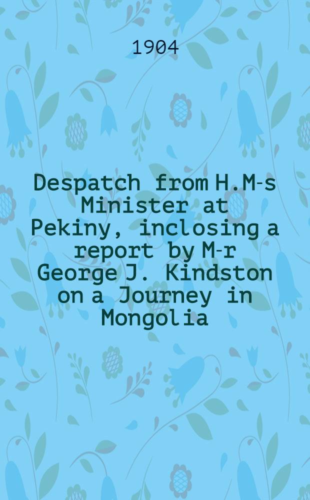 Despatch from H.M-s Minister at Pekiny, inclosing a report by M-r George J. Kindston on a Journey in Mongolia