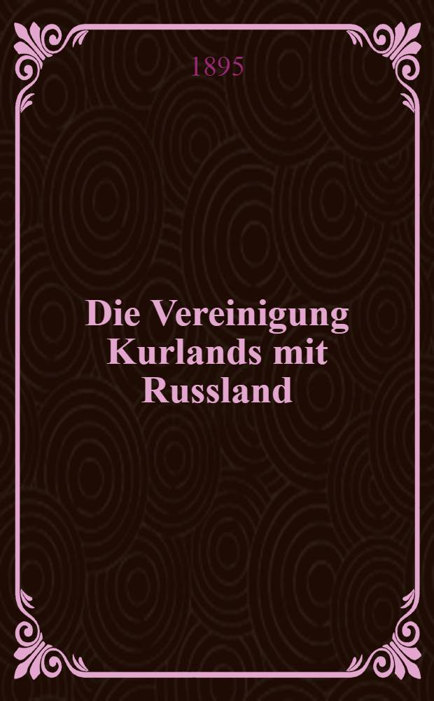 Die Vereinigung Kurlands mit Russland : Autorisirte Uebersetzung aus dem Russischen
