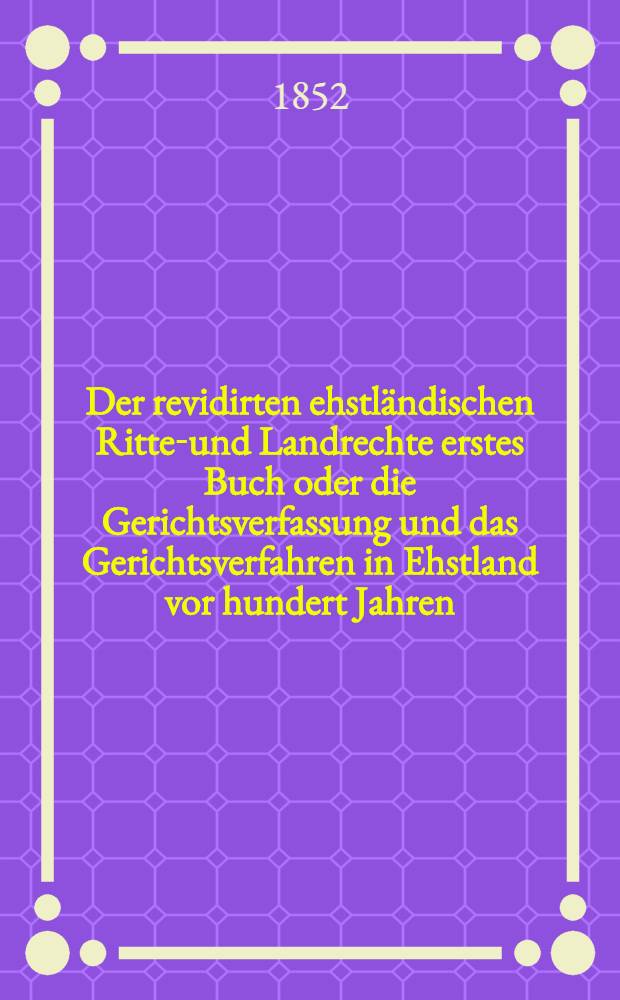 Der revidirten ehstländischen Ritter- und Landrechte erstes Buch oder die Gerichtsverfassung und das Gerichtsverfahren in Ehstland vor hundert Jahren