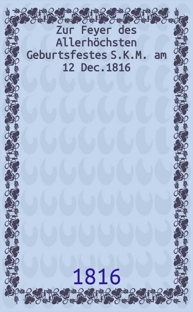 Zur Feyer des Allerhöchsten Geburtsfestes S.K.M. am 12 Dec.1816 : Worte, gesprochen im grossen Hörsaale des Gymnasium illustre zu Mitau