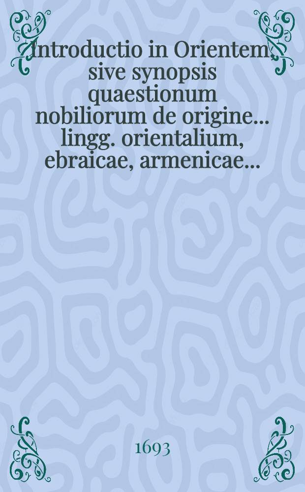 Introductio in Orientem, sive synopsis quaestionum nobiliorum de origine... lingg. orientalium, ebraicae, armenicae...