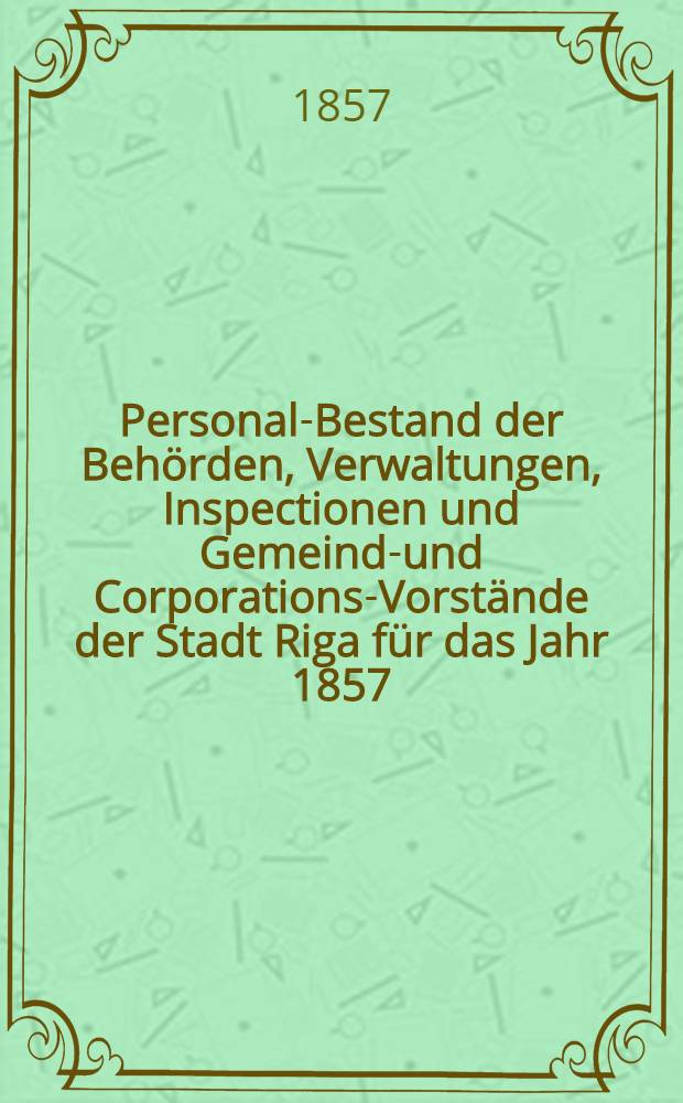 Personal-Bestand der Beh&ouml;rden, Verwaltungen, Inspectionen und Gemeinde- und Corporations-Vorst&auml;nde der Stadt Riga f&uuml;r das Jahr 1857