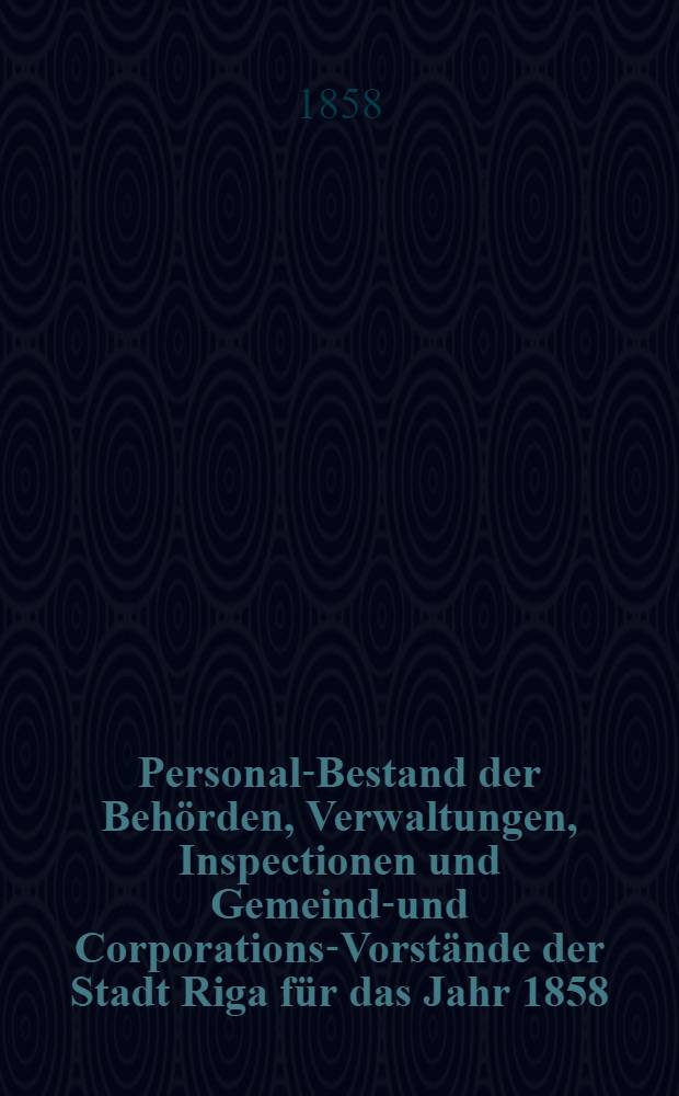 Personal-Bestand der Behörden, Verwaltungen, Inspectionen und Gemeinde- und Corporations-Vorstände der Stadt Riga für das Jahr 1858