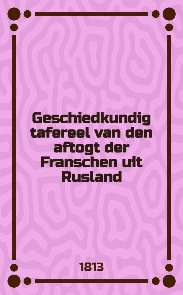 Geschiedkundig tafereel van den aftogt der Franschen uit Rusland : Vertaal naar het origineel, te Petersburg uitgeven in 1812