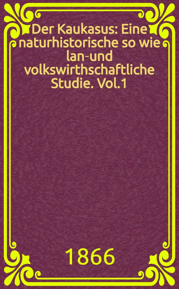 Der Kaukasus : Eine naturhistorische so wie land- und volkswirthschaftliche Studie. Vol.1