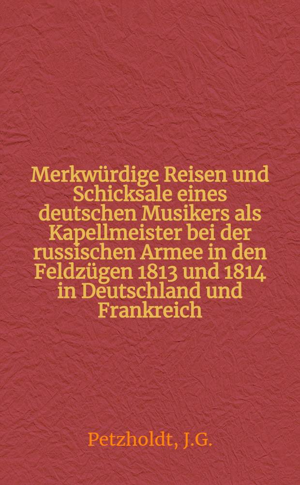 Merkwürdige Reisen und Schicksale eines deutschen Musikers als Kapellmeister bei der russischen Armee in den Feldzügen 1813 und 1814 in Deutschland und Frankreich