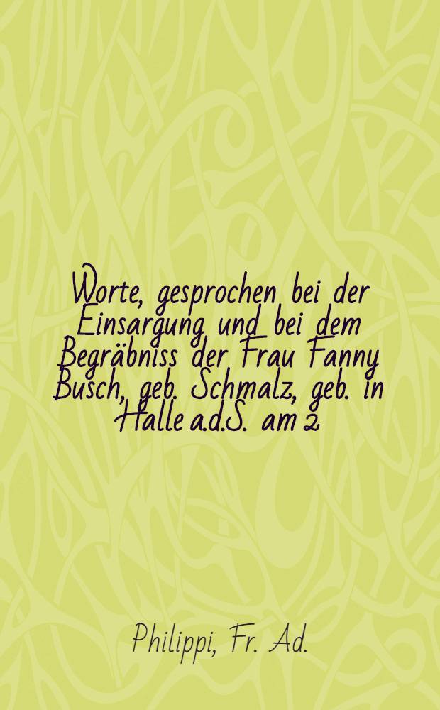 Worte, gesprochen bei der Einsargung und bei dem Begr&auml;bniss der Frau Fanny Busch, geb. Schmalz, geb. in Halle a.d.S. am 2 (14) Juni 1805, gest. in Dorpat am 10 (22) Sept.1846