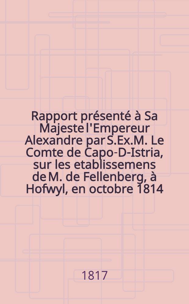 Rapport pr&eacute;sent&eacute; &agrave; Sa Majeste l'Empereur Alexandre par S.Ex.M. Le Comte de Capo-D-Istria, sur les etablissemens de M. de Fellenberg, &agrave; Hofwyl, en octobre 1814