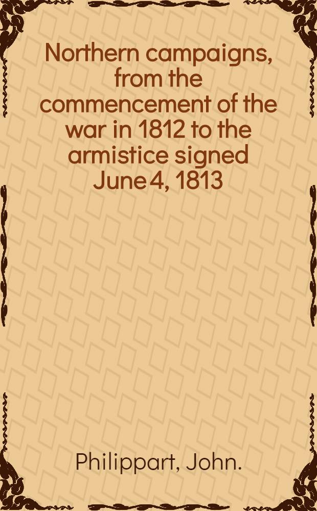 Northern campaigns, from the commencement of the war in 1812 to the armistice signed June 4, 1813