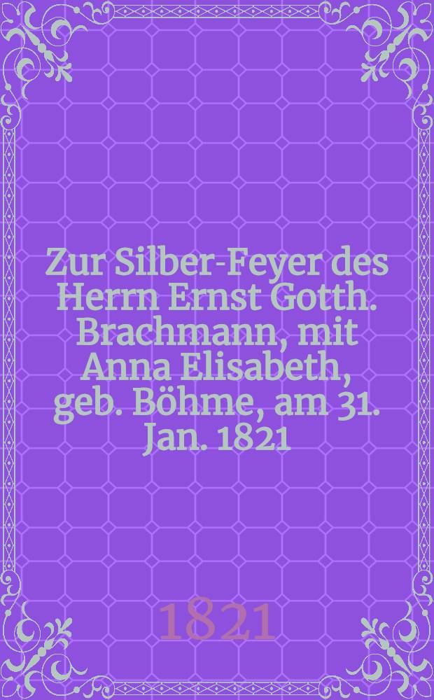 Zur Silber-Feyer des Herrn Ernst Gotth. Brachmann, mit Anna Elisabeth, geb. B&ouml;hme, am 31. Jan. 1821 : Pi&egrave;ce de vers